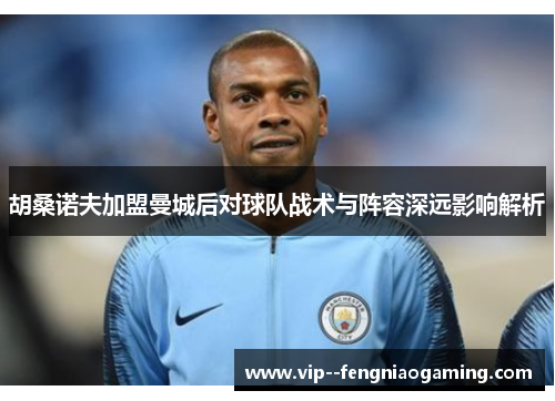 胡桑诺夫加盟曼城后对球队战术与阵容深远影响解析