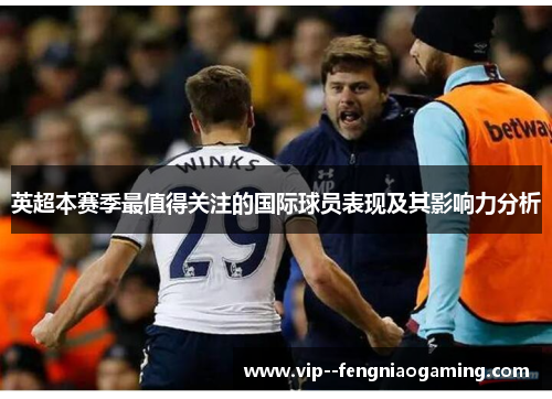 英超本赛季最值得关注的国际球员表现及其影响力分析 英超本赛季最值得关注的国际球员表现及其影响力分析
