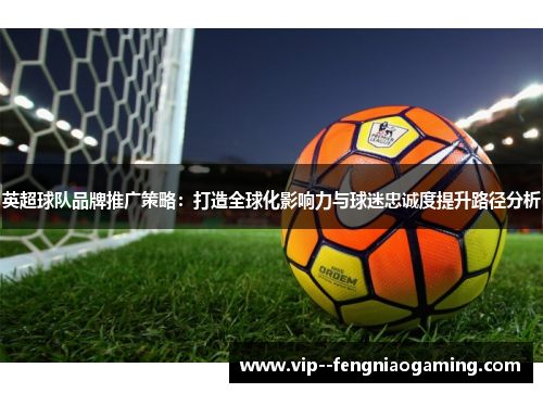 英超球队品牌推广策略:打造全球化影响力与球迷忠诚度提升路径分析 英超球队品牌推广策略:打造全球化影响力与球迷忠诚度提升路径分析