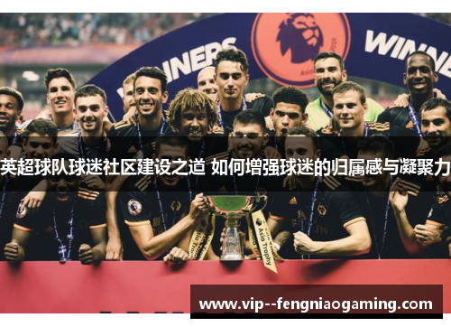英超球队球迷社区建设之道 如何增强球迷的归属感与凝聚力 英超球队球迷社区建设之道 如何增强球迷的归属感与凝聚力