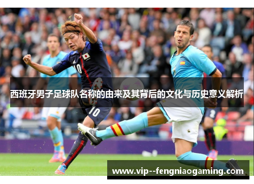 西班牙男子足球队名称的由来及其背后的文化与历史意义解析