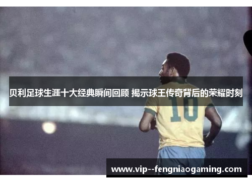 贝利足球生涯十大经典瞬间回顾 揭示球王传奇背后的荣耀时刻 贝利足球生涯十大经典瞬间回顾 揭示球王传奇背后的荣耀时刻