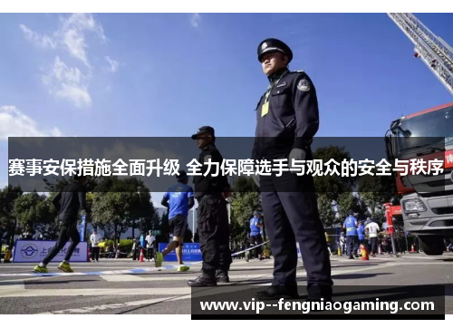 赛事安保措施全面升级 全力保障选手与观众的安全与秩序 赛事安保措施全面升级 全力保障选手与观众的安全与秩序