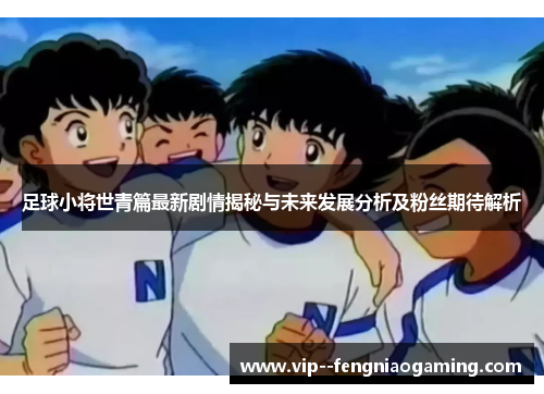足球小将世青篇最新剧情揭秘与未来发展分析及粉丝期待解析 足球小将世青篇最新剧情揭秘与未来发展分析及粉丝期待解析