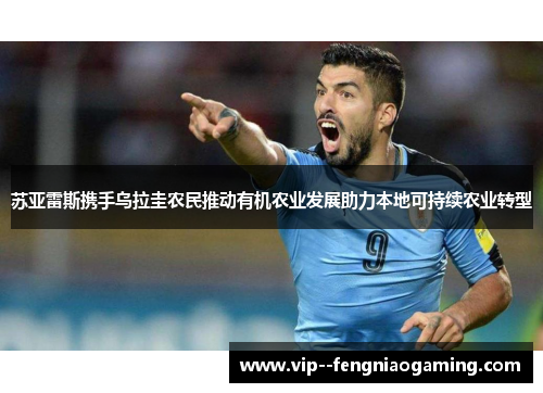 苏亚雷斯携手乌拉圭农民推动有机农业发展助力本地可持续农业转型 苏亚雷斯携手乌拉圭农民推动有机农业发展助力本地可持续农业转型