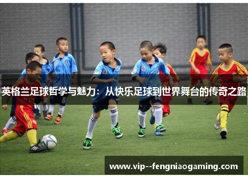 英格兰足球哲学与魅力：从快乐足球到世界舞台的传奇之路