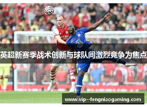 英超新赛季战术创新与球队间激烈竞争为焦点 英超新赛季战术创新与球队间激烈竞争为焦点