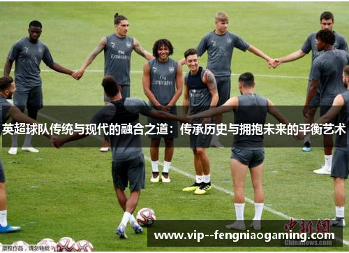 英超球队传统与现代的融合之道：传承历史与拥抱未来的平衡艺术