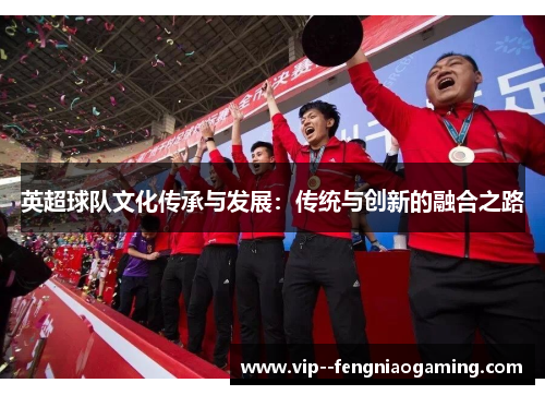 英超球队文化传承与发展:传统与创新的融合之路 英超球队文化传承与发展:传统与创新的融合之路