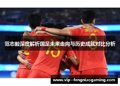 范志毅深度解析国足未来走向与历史成就对比分析 范志毅深度解析国足未来走向与历史成就对比分析