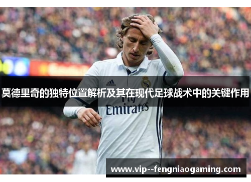 莫德里奇的独特位置解析及其在现代足球战术中的关键作用 莫德里奇的独特位置解析及其在现代足球战术中的关键作用