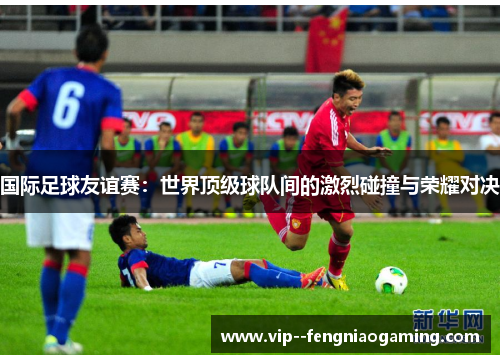 国际足球友谊赛:世界顶级球队间的激烈碰撞与荣耀对决 国际足球友谊赛:世界顶级球队间的激烈碰撞与荣耀对决