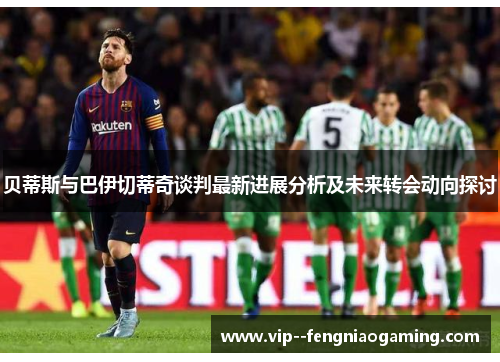 贝蒂斯与巴伊切蒂奇谈判最新进展分析及未来转会动向探讨 贝蒂斯与巴伊切蒂奇谈判最新进展分析及未来转会动向探讨