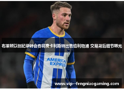 布莱顿以创纪录转会费将麦卡利斯特出售给利物浦 交易背后细节曝光 布莱顿以创纪录转会费将麦卡利斯特出售给利物浦 交易背后细节曝光