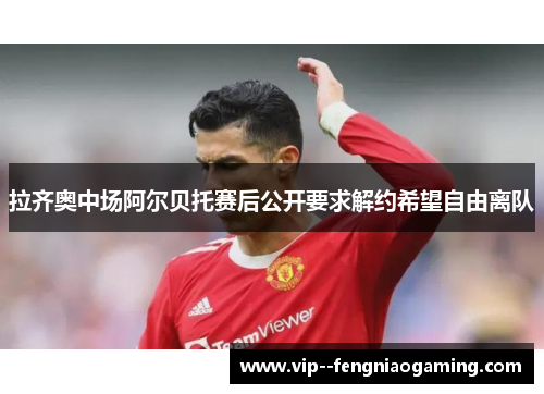 拉齐奥中场阿尔贝托赛后公开要求解约希望自由离队