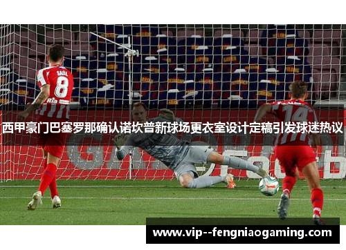 西甲豪门巴塞罗那确认诺坎普新球场更衣室设计定稿引发球迷热议