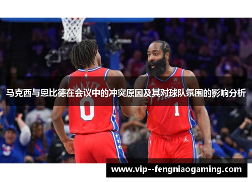 马克西与恩比德在会议中的冲突原因及其对球队氛围的影响分析