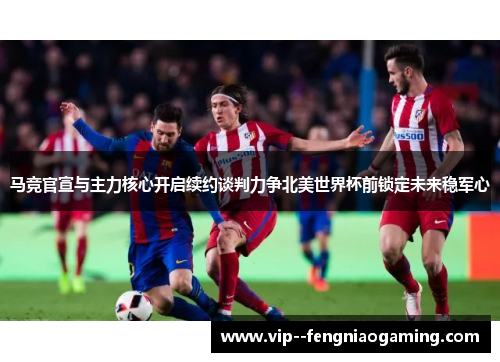 马竞官宣与主力核心开启续约谈判力争北美世界杯前锁定未来稳军心