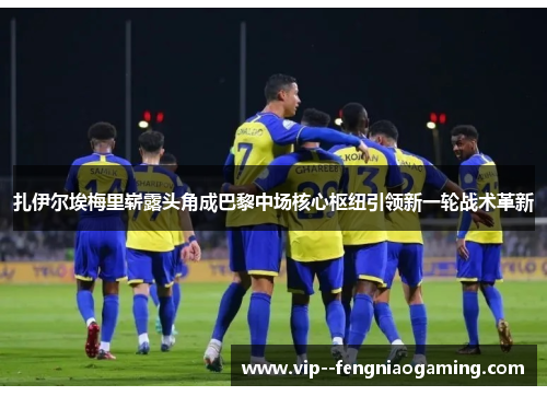 扎伊尔埃梅里崭露头角成巴黎中场核心枢纽引领新一轮战术革新 扎伊尔埃梅里崭露头角成巴黎中场核心枢纽引领新一轮战术革新