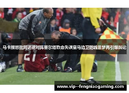 马卡报怒批阿诺德对阵塞尔塔致命失误皇马边卫防线噩梦再引爆舆论