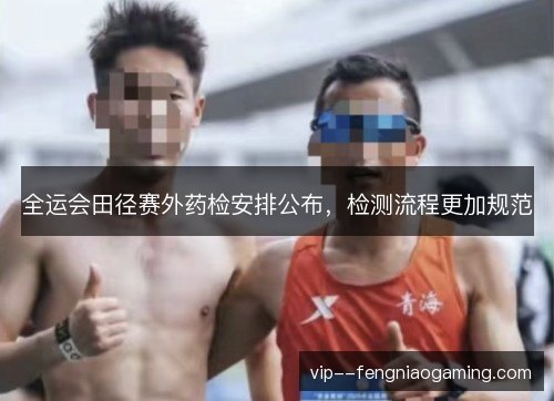 全运会田径赛外药检安排公布，检测流程更加规范