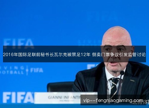 2016年国际足联前秘书长瓦尔克被禁足12年 倒卖门票争议引发监管讨论